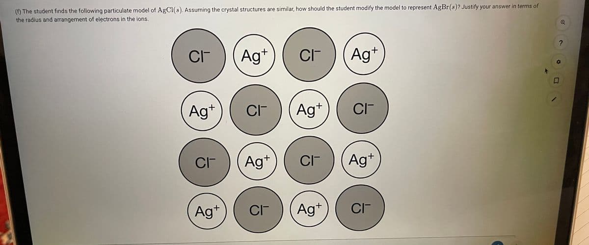 (f) The student finds the following particulate model of AgCl(s). Assuming the crystal structures are similar, how should the student modify the model to represent AgBr(s)? Justify your answer in terms of
the radius and arrangement of electrons in the ions.
CI-
Ag+
CIF
Ag*
口
Ag+
CI-
Ag*
CIT
CI-
Ag+
CI-
Ag+
Ag+
CI-
Ag+
CIT

