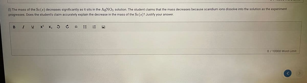 () The mass of the Sc(s) decreases significantly as it sits in the AgN03 solution. The student claims that the mass decreases because scandium ions dissolve into the solution as the experiment
progresses. Does the student's claim accurately explain the decrease in the mass of the Sc(s)? Justify your answer.
B IU
x2
X2 5 ¢
三
Ω
0/10000 Word Limit
<.
II
