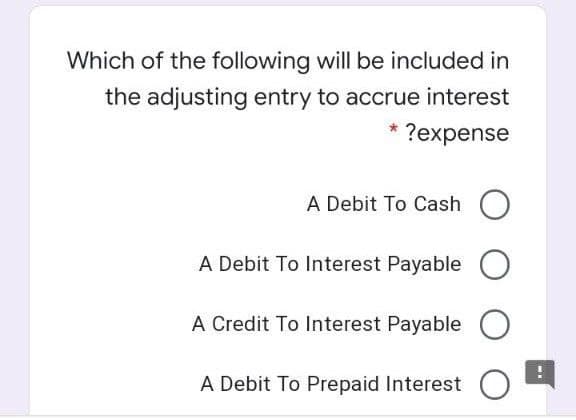 Which of the following will be included in
the adjusting entry to accrue interest
?expense
A Debit To Cash O
A Debit To Interest Payable
A Credit To lInterest Payable
O
A Debit To Prepaid Interest O
