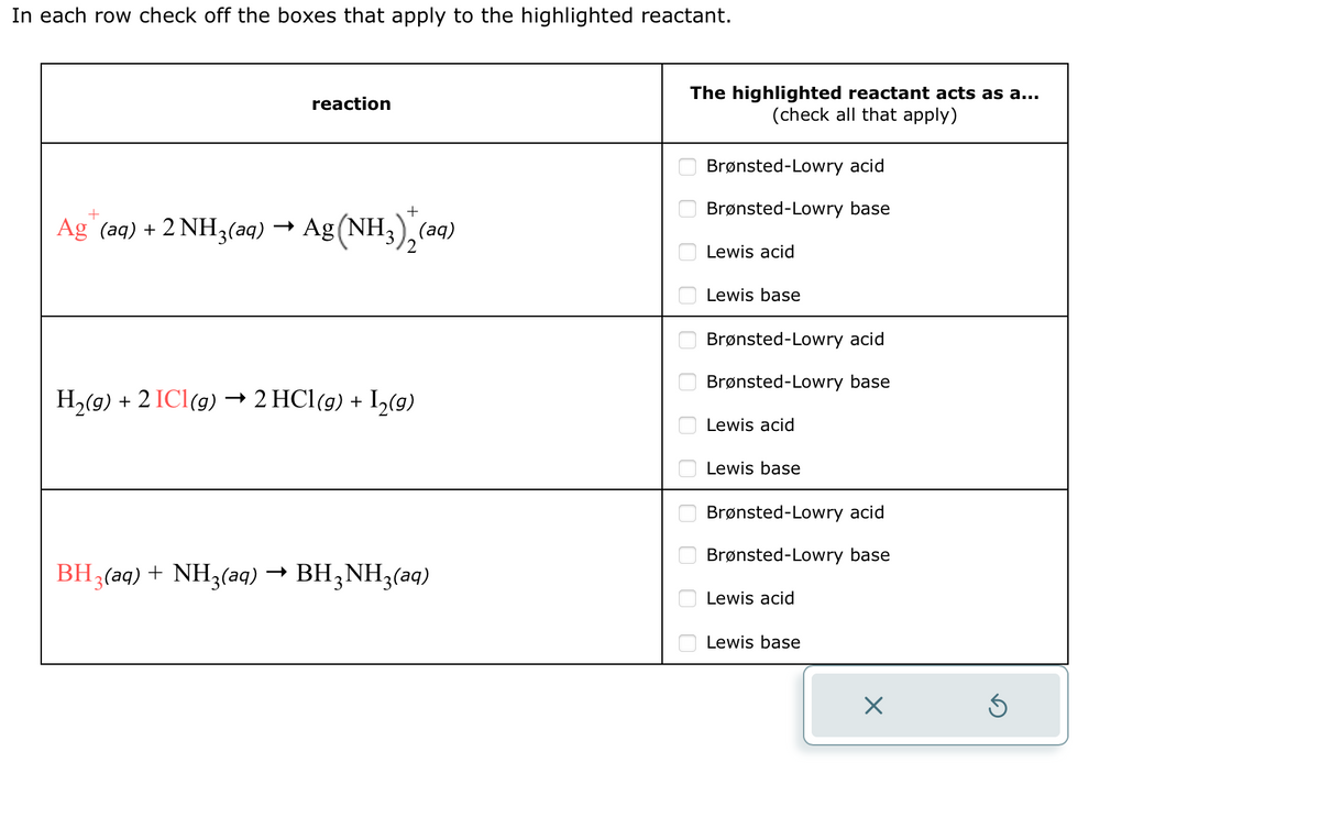In each row check off the boxes that apply to the highlighted reactant.
reaction
Ag™ (aq) + 2 NH3(aq) → Ag (NH3)2 (aq)
H₂(g) + 2 IC1 (g) → 2 HCl(g) + 1₂(g)
BH3(aq) + NH3(aq) → BH3NH3(aq)
The highlighted reactant acts as a...
(check all that apply)
0 0 0 0 0 010 ооо
Brønsted-Lowry acid
Brønsted-Lowry base
Lewis acid
Lewis base
Brønsted-Lowry acid
Brønsted-Lowry base
Lewis acid
Lewis base
Brønsted-Lowry acid
Brønsted-Lowry base
Lewis acid
Lewis base
X