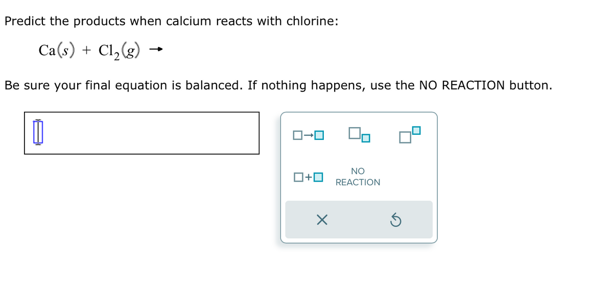 Predict the products when calcium reacts with chlorine:
Ca(s) + Cl₂(g)
Be sure your final equation is balanced. If nothing happens, use the NO REACTION button.
ロ→ロ
ロ+ロ
X
NO
REACTION
S