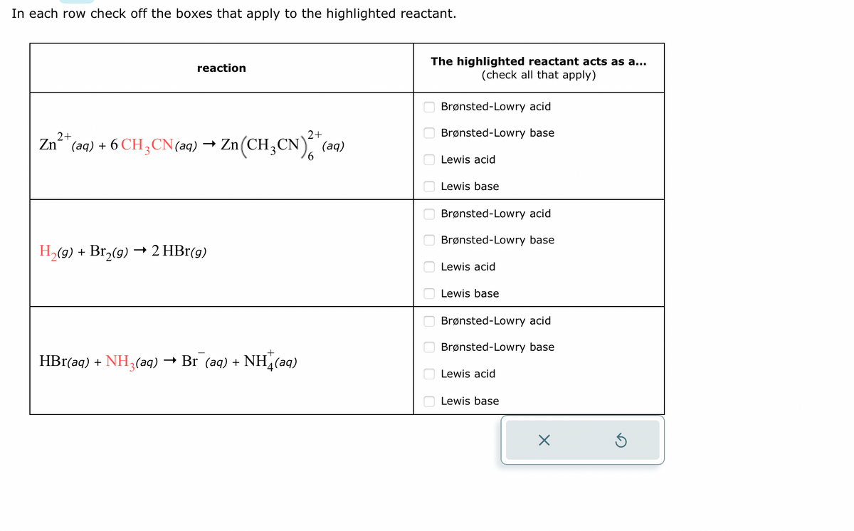 In each row check off the boxes that apply to the highlighted reactant.
reaction
Zn2+
*(aq) + 6 CH3CN(aq) → Zn(CH₂CN)² + (aq)
2+
H₂(g) + Br₂(g) → 2 HBr(g)
+
→ Br (aq) + NH,(aq)
HBr(aq) + NH3(aq) ·
The highlighted reactant acts as a...
(check all that apply)
000 00 00 010 0 0 о
Brønsted-Lowry acid
Brønsted-Lowry base
Lewis acid
Lewis base
Brønsted-Lowry acid
Brønsted-Lowry base
Lewis acid
Lewis base
Brønsted-Lowry acid
Brønsted-Lowry base
Lewis acid
Lewis base
X
S