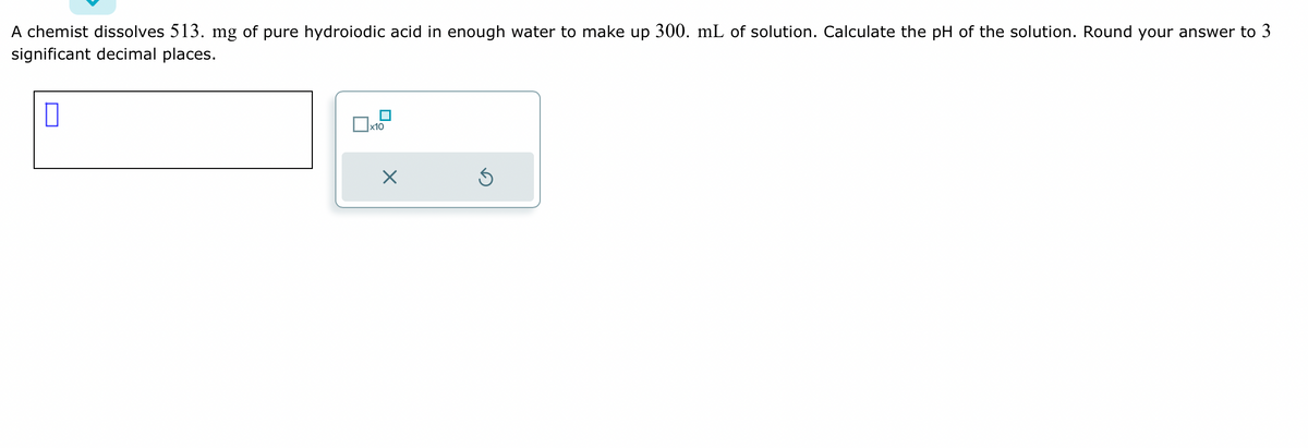 A chemist dissolves 513. mg of pure hydroiodic acid in enough water to make up 300. mL of solution. Calculate the pH of the solution. Round your answer to 3
significant decimal places.
x10
X