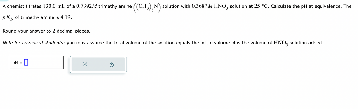A chemist titrates 130.0 mL of a 0.7392 M trimethylamine ((CH3)N) solution with 0.3687 M HNO3 solution at 25 °C. Calculate the pH at equivalence. The
pk of trimethylamine is 4.19.
b
Round your answer to 2 decimal places.
Note for advanced students: you may assume the total volume of the solution equals the initial volume plus the volume of HNO3 solution added.
pH =
