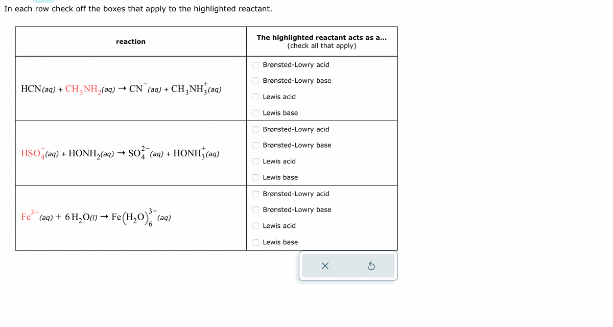 In each row check off the boxes that apply to the highlighted reactant.
reaction
HCN (aq) + CH3NH₂(aq) → CN¯ (aq) + CH3NH₂(aq)
HSO4 (aq) + HONH₂(aq) → SO2 (aq) + HONH(aq)
3+
3+
Fe³+ (aq) + 6H₂O(l) → Fe(H₂O) (aq)
6
The highlighted reactant acts as a...
(check all that apply)
ооо 00 00 00000
Brønsted-Lowry acid
Brønsted-Lowry base
Lewis acid
Lewis base
Brønsted-Lowry acid
Brønsted-Lowry base
Lewis acid
Lewis base
Brønsted-Lowry acid
Brønsted-Lowry base
Lewis acid
Lewis base
X
S