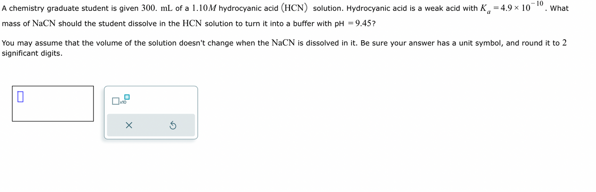 A chemistry graduate student is given 300. mL of a 1.10M hydrocyanic acid (HCN) solution. Hydrocyanic acid is a weak acid with K 4.9 × 10
- 10
=
a
mass of NaCN should the student dissolve in the HCN solution to turn it into a buffer with pH = 9.45?
You may assume that the volume of the solution doesn't change when the NaCN is dissolved in it. Be sure your answer has a unit symbol, and round it to 2
significant digits.
x10
X
What
S