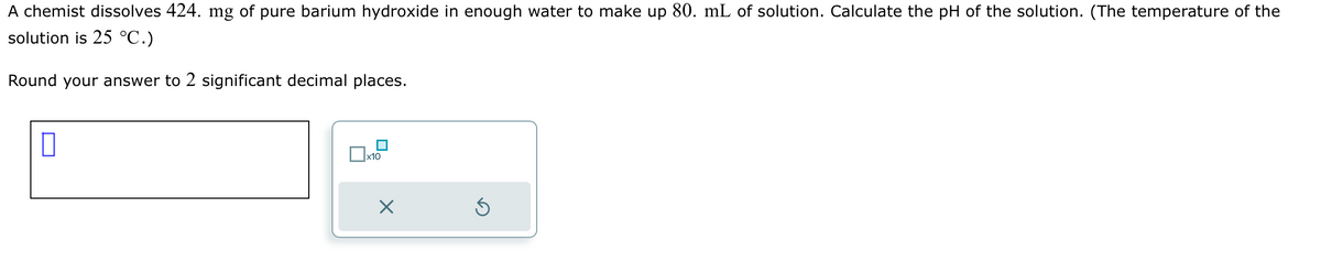 A chemist dissolves 424. mg of pure barium hydroxide in enough water to make up 80. mL of solution. Calculate the pH of the solution. (The temperature of the
solution is 25 °C.)
Round your answer to 2 significant decimal places.
x10
X
S