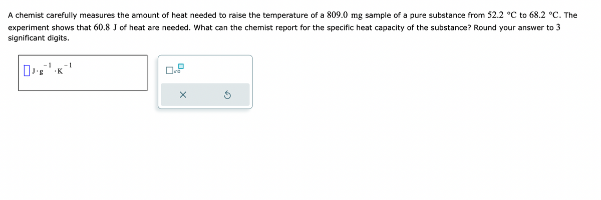 A chemist carefully measures the amount of heat needed to raise the temperature of a 809.0 mg sample of a pure substance from 52.2 °C to 68.2 °C. The
experiment shows that 60.8 J of heat are needed. What can the chemist report for the specific heat capacity of the substance? Round your answer to 3
significant digits.
- 1
J.g .K
- 1
x10
Ś
