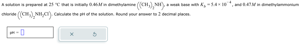 I
A solution is prepared at 25 °C that is initially 0.46M in dimethylamine ((CH3)₂NH) a weak base with K₂ = 5.4 × 10
((CH3)2NH₂C1). Calculate the pH of the solution. Round your answer to 2 decimal places.
chloride
pH =
X
Ś
I
and 0.47M in dimethylammonium