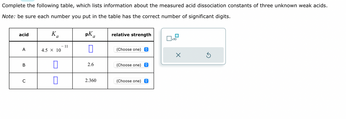 Complete the following table, which lists information about the measured acid dissociation constants of three unknown weak acids.
Note: be sure each number you put in the table has the correct number of significant digits.
acid
A
B
C
Ka
4.5 X 10
0
11
pKa
2.6
2.360
relative strength
(Choose one)
(Choose one) ✪
(Choose one)
x10
X
S