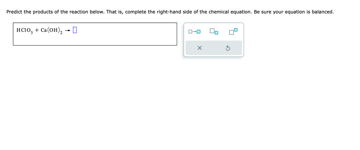 Predict the products of the reaction below. That is, complete the right-hand side of the chemical equation. Be sure your equation is balanced.
HClO3 + Ca(OH)₂ → D
X
S