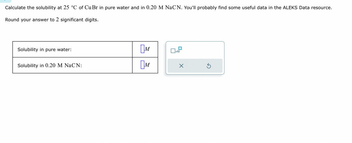 Calculate the solubility at 25 °C of Cu Br in pure water and in 0.20 M NaCN. You'll probably find some useful data in the ALEKS Data resource.
Round your answer to 2 significant digits.
Solubility in pure water:
Solubility in 0.20 M NaCN:
м
M
x10
Ś
