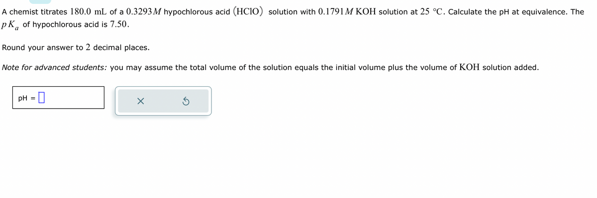 A chemist titrates 180.0 mL of a 0.3293 M hypochlorous acid (HCIO) solution with 0.1791M KOH solution at 25 °C. Calculate the pH at equivalence. The
pk of hypochlorous acid is 7.50.
a
Round your answer to 2 decimal places.
Note for advanced students: you may assume the total volume of the solution equals the initial volume plus the volume of KOH solution added.
pH =
×
S