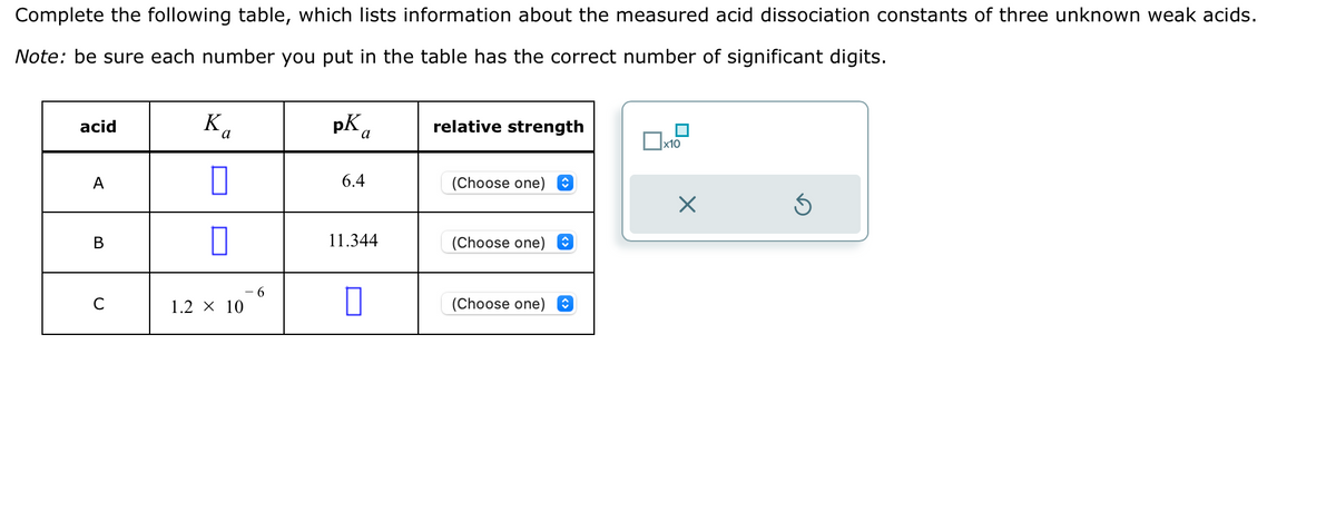 Complete the following table, which lists information about the measured acid dissociation constants of three unknown weak acids.
Note: be sure each number you put in the table has the correct number of significant digits.
acid
A
B
C
Ва
0
1.2 × 10
6
pK a
6.4
11.344
relative strength
(Choose one) ↑
(Choose one) î
(Choose one) î
x10
Ś
