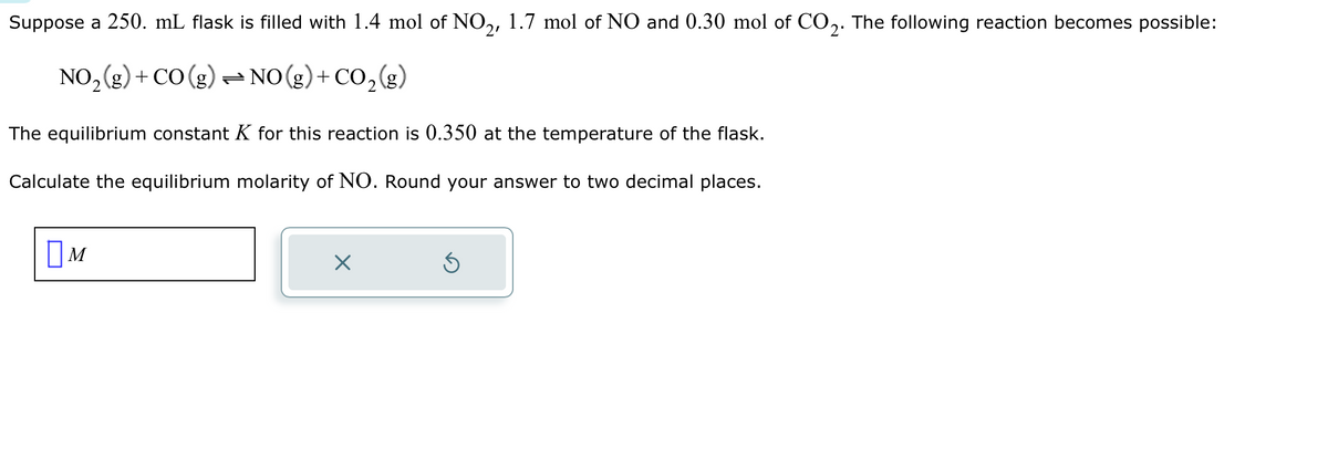 Suppose a 250. mL flask is filled with 1.4 mol of NO₂, 1.7 mol of NO and 0.30 mol of CO2. The following reaction becomes possible:
NO₂(g) + CO (g) → NO(g) + CO₂(g)
The equilibrium constant K for this reaction is 0.350 at the temperature of the flask.
Calculate the equilibrium molarity of NO. Round your answer to two decimal places.
M
×