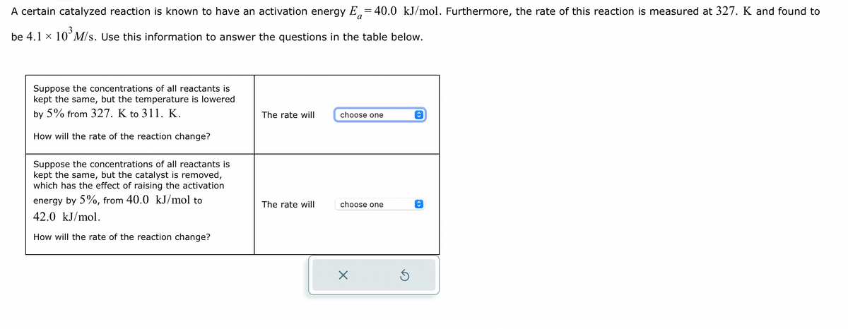 A certain catalyzed reaction is known to have an activation energy E-40.0 kJ/mol. Furthermore, the rate of this reaction is measured at 327. K and found to
be 4.1 × 10³ M/s. Use this information to answer the questions in the table below.
Suppose the concentrations of all reactants is
kept the same, but the temperature is lowered
by 5% from 327. K to 311. K.
How will the rate of the reaction change?
Suppose the concentrations of all reactants is
kept the same, but the catalyst is removed,
which has the effect of raising the activation
energy by 5%, from 40.0 kJ/mol to
42.0 kJ/mol.
How will the rate of the reaction change?
The rate will
The rate will
choose one
choose one
X
5
î
↑