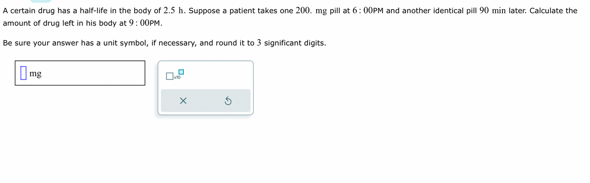 A certain drug has a half-life in the body of 2.5 h. Suppose a patient takes one 200. mg pill at 6:00PM and another identical pill 90 min later. Calculate the
amount of drug left in his body at 9:00PM.
Be sure your answer has a unit symbol, if necessary, and round it to 3 significant digits.
mg
x10
X