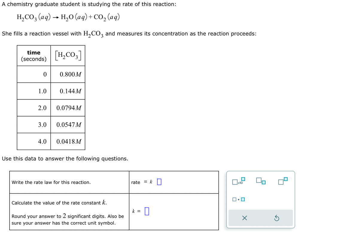 A chemistry graduate student is studying the rate of this reaction:
H₂CO3 (aq) → H₂O (aq) + CO₂ (aq)
She fills a reaction vessel with H₂CO3 and measures its concentration as the reaction proceeds:
time
(seconds)
0
1.0
3.0
[H₂CO3]
4.0
0.800M
2.0 0.0794M
0.144M
0.0547 M
0.0418M
Use this data to answer the following questions.
Write the rate law for this reaction.
Calculate the value of the rate constant k.
Round your answer to 2 significant digits. Also be
sure your answer has the correct unit symbol.
rate = k
k = 0
x10
☐•
X
00
Ś