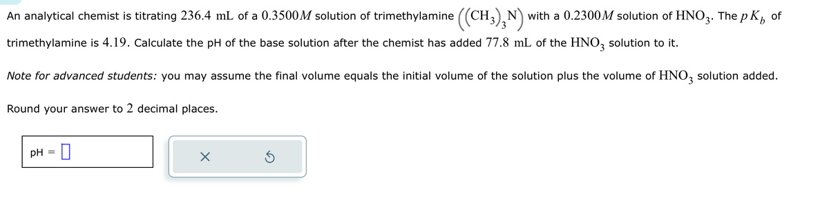 An analytical chemist is titrating 236.4 mL of a 0.3500M solution of trimethylamine ((CH₂)₂N) with a 0.2300M solution of HNO3. The pK₂ of
3
trimethylamine is 4.19. Calculate the pH of the base solution after the chemist has added 77.8 mL of the HNO3 solution to it.
Note for advanced students: you may assume the final volume equals the initial volume of the solution plus the volume of HNO3 solution added.
Round your answer to 2 decimal places.
pH = 0
X
Ś
