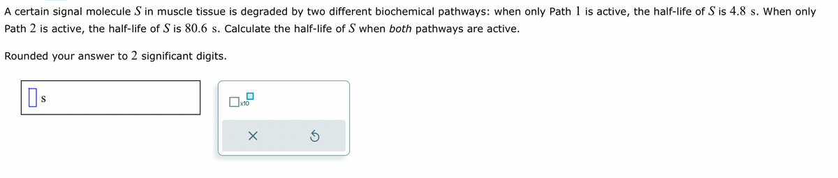 A certain signal molecule S in muscle tissue is degraded by two different biochemical pathways: when only Path 1 is active, the half-life of S is 4.8 s. When only
Path 2 is active, the half-life of S is 80.6 s. Calculate the half-life of S when both pathways are active.
Rounded your answer to 2 significant digits.
Пs
S
x10
X
5