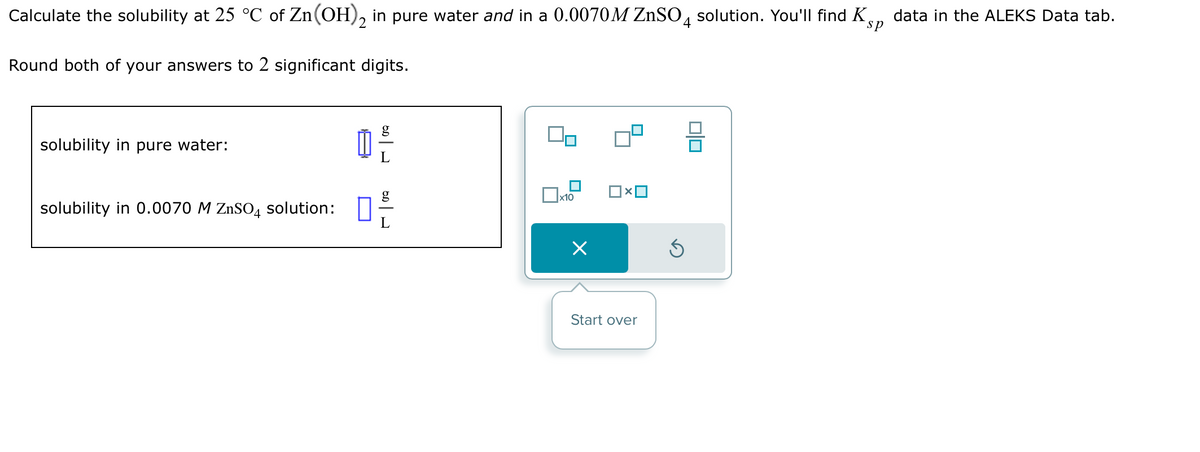 Calculate the solubility at 25 °C of Zn(OH)2 in pure water and in a 0.0070M ZnSO4 solution. You'll find K
sp
Round both of your answers to 2 significant digits.
solubility in pure water:
solubility in 0.0070 M ZnSO4 solution:
1²3
L
x10
Start over
3
010
data in the ALEKS Data tab.