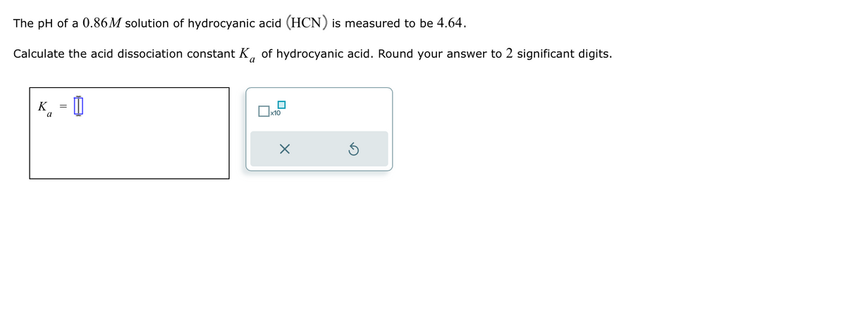 The pH of a 0.86M solution of hydrocyanic acid (HCN) is measured to be 4.64.
Calculate the acid dissociation constant K of hydrocyanic acid. Round your answer to 2 significant digits.
a
K =
a
Ix10
X
Ś