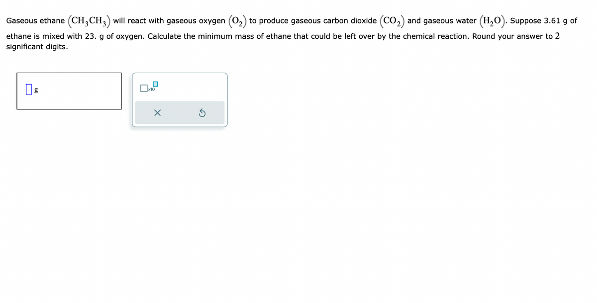 Gaseous ethane (CH3 CH3) will react with gaseous oxygen (O₂) to produce gaseous carbon dioxide (CO₂) and gaseous water (H₂O). Suppose 3.61 g of
ethane is mixed with 23. g of oxygen. Calculate the minimum mass of ethane that could be left over by the chemical reaction. Round your answer to 2
significant digits.
g
☐
x10
X