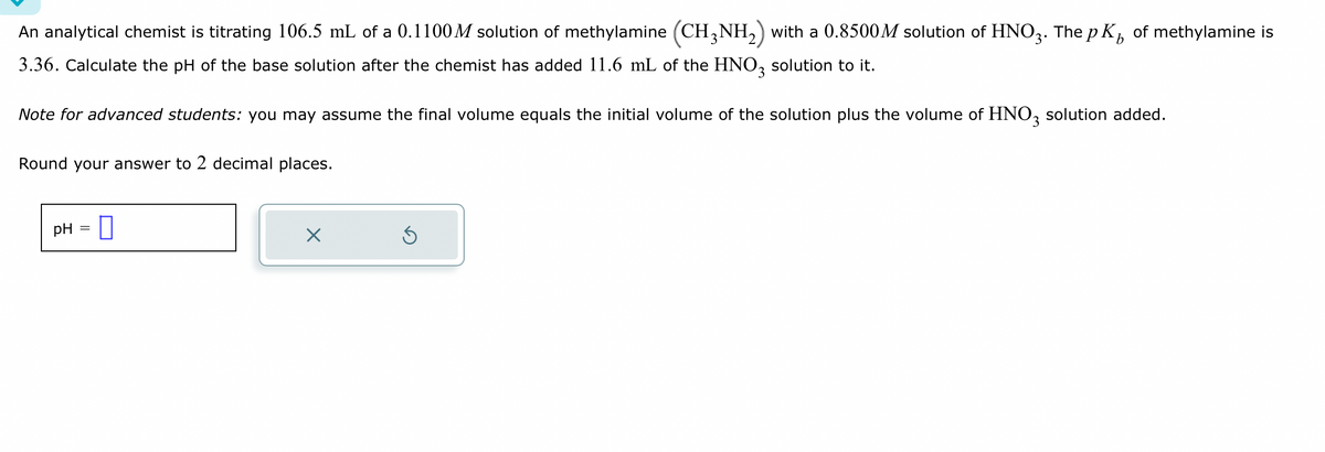 An analytical chemist is titrating 106.5 mL of a 0.1100 M solution of methylamine (CH3NH₂) with a 0.8500M solution of HNO3. The p K₁ of methylamine is
3.36. Calculate the pH of the base solution after the chemist has added 11.6 mL of the HNO3 solution to it.
Note for advanced students: you may assume the final volume equals the initial volume of the solution plus the volume of HNO3 solution added.
Round your answer to 2 decimal places.
pH 0
×
S