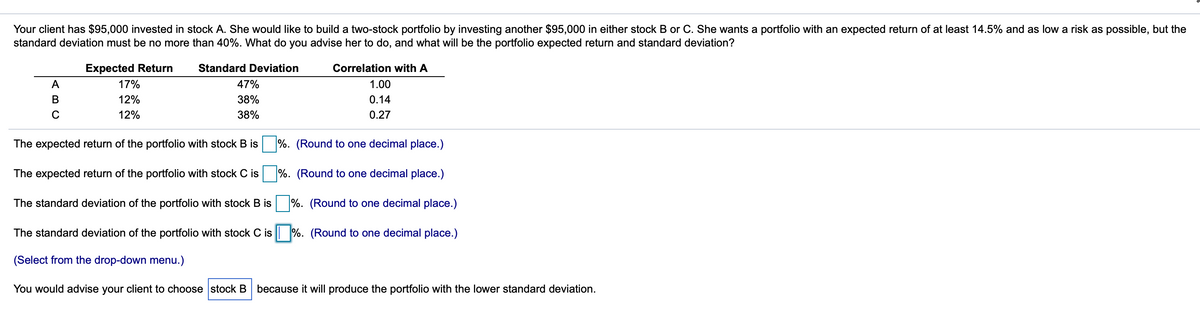 Your client has $95,000 invested in stock A. She would like to build a two-stock portfolio by investing another $95,000 in either stock B or C. She wants a portfolio with an expected return of at least 14.5% and as low a risk as possible, but the
standard deviation must be no more than 40%. What do you advise her to do, and what will be the portfolio expected return and standard deviation?
Expected Return
Standard Deviation
Correlation with A
A
17%
47%
1.00
В
12%
38%
0.14
C
12%
38%
0.27
The expected return of the portfolio with stock B is
%. (Round to one decimal place.)
The expected return of the portfolio with stock C is
%. (Round to one decimal place.)
The standard deviation of the portfolio with stock B is
%. (Round to one decimal place.)
The standard deviation of the portfolio with stock C is %. (Round to one decimal place.)
(Select from the drop-down menu.)
You would advise your client to choose stock B because it will produce the portfolio with the lower standard deviation.

