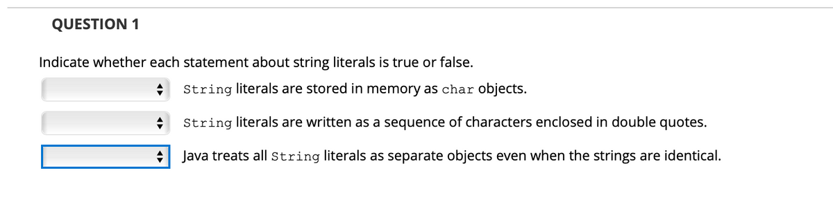 QUESTION 1
Indicate whether each statement about string literals is true or false.
String literals are stored in memory as char objects.
String literals are written as a sequence of characters enclosed in double quotes.
Java treats all String literals as separate objects even when the strings are identical.
