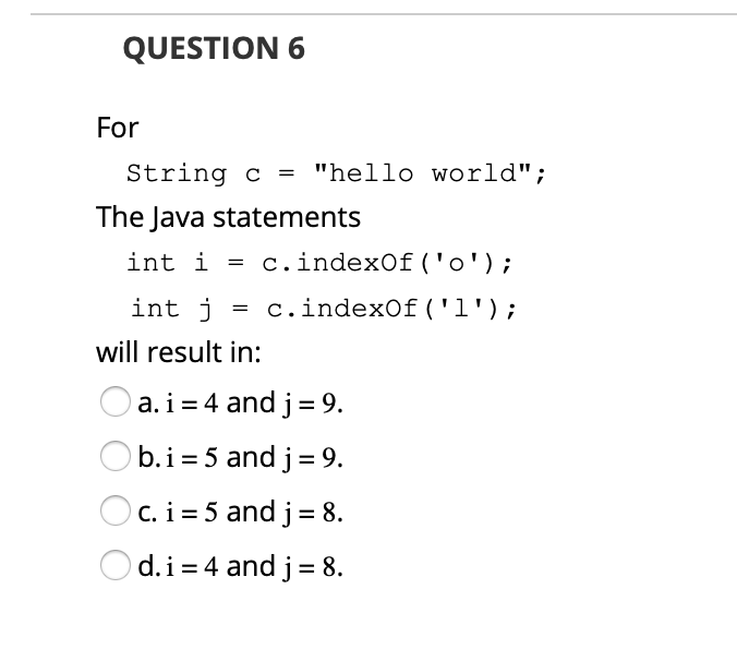 QUESTION 6
For
String c = "hello world";
The Java statements
int i = .indexOf('o');
int j
= c.indexOf('l');
will result in:
O a.i= 4 and j = 9.
O b.i= 5 and j= 9.
c. i = 5 and j= 8.
d.i = 4 and j= 8.
