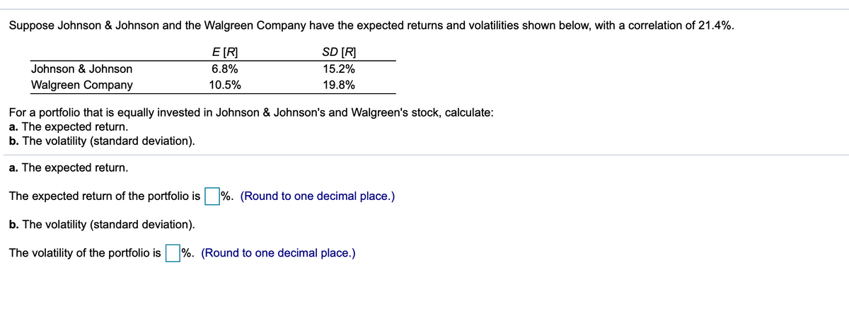 Suppose Johnson & Johnson and the Walgreen Company have the expected returns and volatilities shown below, with a correlation of 21.4%.
E [R]
SD [R]
Johnson & Johnson
6.8%
15.2%
Walgreen Company
10.5%
19.8%
For a portfolio that is equally invested in Johnson & Johnson's and Walgreen's stock, calculate:
a. The expected return.
b. The volatility (standard deviation).
a. The expected return.
The expected return of the portfolio is
%. (Round to one decimal place.)
b. The volatility (standard deviation).
The volatility of the portfolio is %. (Round to one decimal place.)

