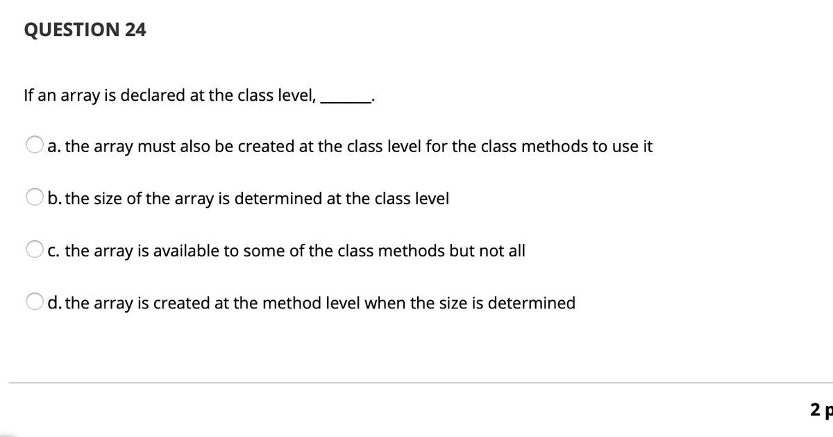 QUESTION 24
If an array is declared at the class level,
a. the array must also be created at the class level for the class methods to use it
b. the size of the array is determined at the class level
C. the array is available to some of the class methods but not all
d. the array is created at the method level when the size is determined
2 p
