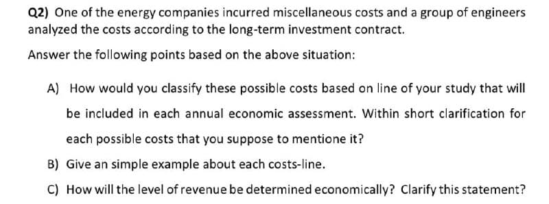 Q2) One of the energy companies incurred miscellaneous costs and a group of engineers
analyzed the costs according to the long-term investment contract.
Answer the following points based on the above situation:
A) How would you classify these possible costs based on line of your study that will
be included in each annual economic assessment. Within short clarification for
each possible costs that you suppose to mentione it?
B) Give an simple example about each costs-line.
C) How will the level of revenue be determined economically? Clarify this statement?
