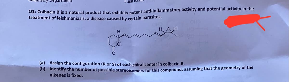Department
Final EXd
Q1: Coibacin B is a natural product that exhibits potent anti-inflammatory activity and potential activity in the
treatment of leishmaniasis, a disease caused by certain parasites.
HAH
H
(a) Assign the configuration (R or S) of each chiral center in coibacin B.
(b) Identify the number of possible stereoisomers for this compound, assuming that the geometry of the
alkenes is fixed.
