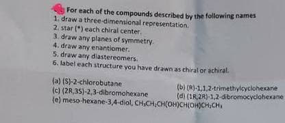 For each of the compounds described by the following names
1. draw a three-dimensional representation.
2. star (*) each chiral center,
3. draw any planes of symmetry.
4. draw any enantiomer.
5. draw any diastereomers.
6. label each structure you have drawn as chiral or achiral.
(a) (S)-2-chlorobutane
(c) (2R,35)-2,3-dibromohexane
(e) meso-hexane-3,4-diol, CH,CH;CH(OH)CH(OH)CH;CH
(b) (R)-1,1,2-trimethylcyclohexane
(d) (1R,2R)-1,2-dibromocyclohexane
