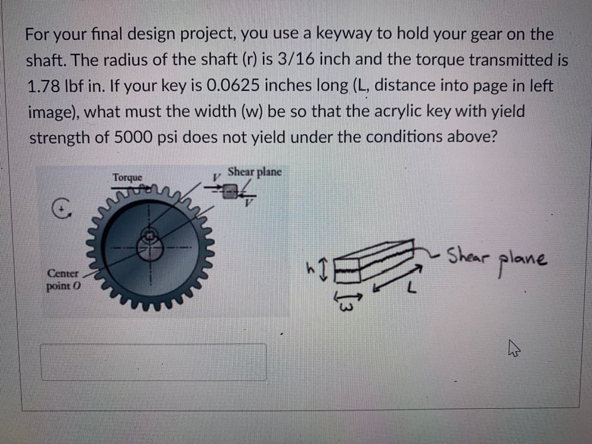 For your final design project, you use a keyway to hold your gear on the
shaft. The radius of the shaft (r) is 3/16 inch and the torque transmitted is
1.78 lbf in. If your key is 0.0625 inches long (L, distance into page in left
image), what must the width (w) be so that the acrylic key with yield
strength of 5000 psi does not yield under the conditions above?
Shear plane
Torque
Shear plane
Center
point O
