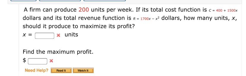 A firm can produce 200 units per week. If its total cost function is c= 400 + 1500x
dollars and its total revenue function is R = 1700x – x? dollars, how many units, x,
should it produce to maximize its profit?
X =
x units
Find the maximum profit.
$
Need Help?
Read It
Watch It

