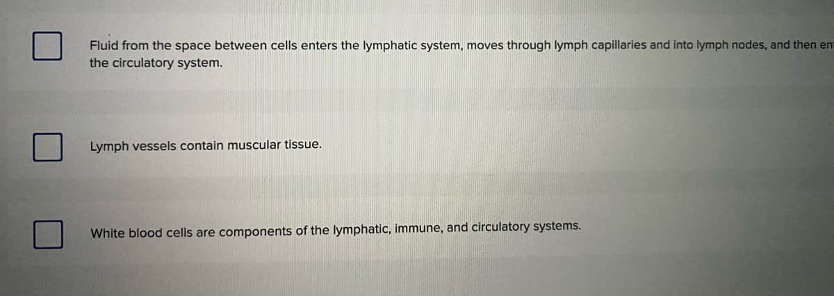 Fluid from the space between cells enters the lymphatic system, moves through lymph capillaries and into lymph nodes, and then ent
the circulatory system.
Lymph vessels contain muscular tissue.
White blood cells are components of the lymphatic, immune, and circulatory systems.
