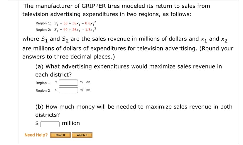 The manufacturer of GRIPPER tires modeled its return to sales from
television advertising expenditures in two regions, as follows:
Region 1: S, = 30 + 38x1 – 0.8x,?
Region 2: S2 = 40 + 26x2 - 1.3x,2
2
where S, and S2 are the sales revenue in millions of dollars and x1 and x2
are millions of dollars of expenditures for television advertising. (Round your
answers to three decimal places.)
(a) What advertising expenditures would maximize sales revenue in
each district?
Region 1
million
Region 2
million
(b) How much money will be needed to maximize sales revenue in both
districts?
$
million
Need Help?
Read It
Watch It
