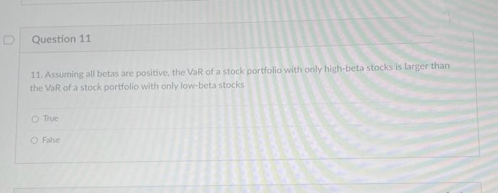D
Question 11
11. Assuming all betas are positive, the VaR of a stock portfolio with only high-beta stocks is larger than
the VaR of a stock portfolio with only low-beta stocks
O True
O False