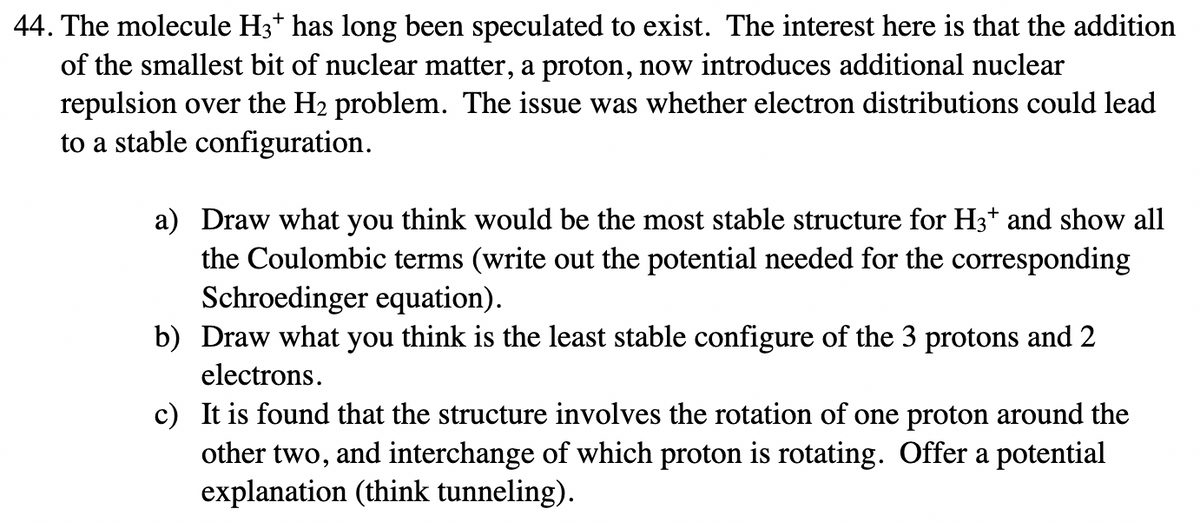 44. The molecule H3* has long been speculated to exist. The interest here is that the addition
of the smallest bit of nuclear matter, a proton, now introduces additional nuclear
repulsion over the H₂ problem. The issue was whether electron distributions could lead
to a stable configuration.
a) Draw what you think would be the most stable structure for H3* and show all
the Coulombic terms (write out the potential needed for the corresponding
Schroedinger equation).
b)
Draw what you think is the least stable configure of the 3 protons and 2
electrons.
c) It is found that the structure involves the rotation of one proton around the
other two, and interchange of which proton is rotating. Offer a potential
explanation (think tunneling).