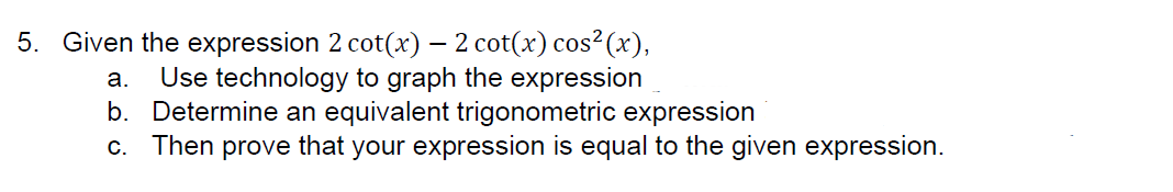 5. Given the expression 2 cot(x) — 2 cot(x) cos² (x),
a. Use technology to graph the expression
b. Determine an equivalent trigonometric expression
C.
Then prove that your expression is equal to the given expression.