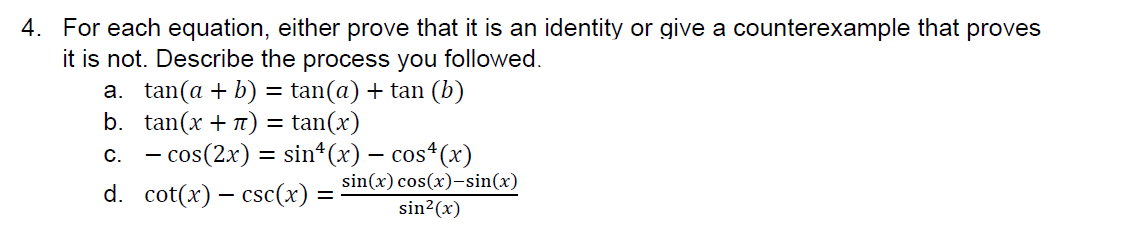 4. For each equation, either prove that it is an identity or give a counterexample that proves
it is not. Describe the process you followed.
a. tan(a + b) = tan(a) + tan (b)
b. tan(x + 7) = tan(x)
c. - cos(2x) = sin(x) − cos4 (x)
d. cot(x) csc(x):
=
sin(x) cos(x)-sin(x)
sin²(x)