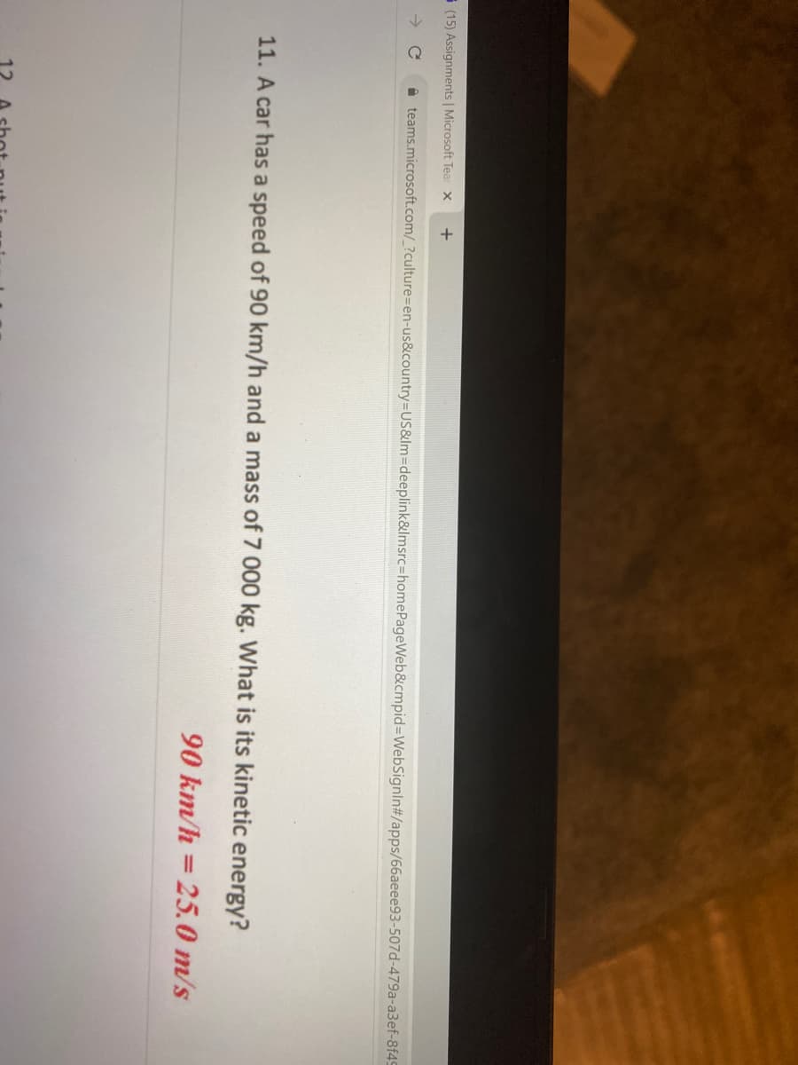 12
i (15) Assignments | Microsoft Tea x
->
i teams.microsoft.com/_?culture=en-us&country=US&lm=Ddeeplink&lmsrc=homePageWeb&cmpid%3DWebSignIn#/apps/66aeee93-507d-479a-a3ef-8f49
11. A car has a speed of 90 km/h and a mass of 7 000 kg. What is its kinetic energy?
90 km/h = 25.0 m/s
%3D
