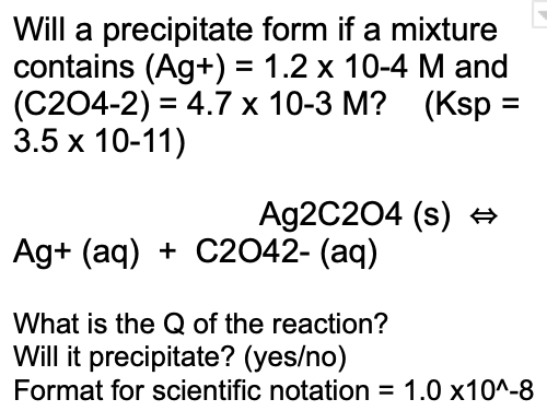 Will a precipitate form if a mixture
contains (Ag+) = 1.2 x 10-4 M and
(C204-2) = 4.7 x 10-3 M? (Ksp =
3.5 x 10-11)
%D
Ag2C204 (s) +
Ag+ (aq) + C2042- (aq)
What is the Q of the reaction?
Will it precipitate? (yes/no)
Format for scientific notation = 1.0 x10^-8
%3D
