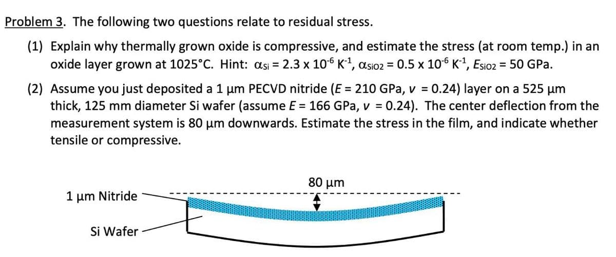 Problem 3. The following two questions relate to residual stress.
(1) Explain why thermally grown oxide is compressive, and estimate the stress (at room temp.) in an
oxide layer grown at 1025°C. Hint: asi = 2.3 x 106 K1, asio2 = 0.5 x 106 K?, Esio2 = 50 GPa.
%3D
0.24) layer on a 525 um
(2) Assume you just deposited a 1 um PECVD nitride (E = 210 GPa, v =
thick, 125 mm diameter Si wafer (assume E = 166 GPa, v = 0.24). The center deflection from the
measurement system is 80 um downwards. Estimate the stress in the film, and indicate whether
tensile or compressive.
%3D
80 μm
1 μm Nitride
Si Wafer
