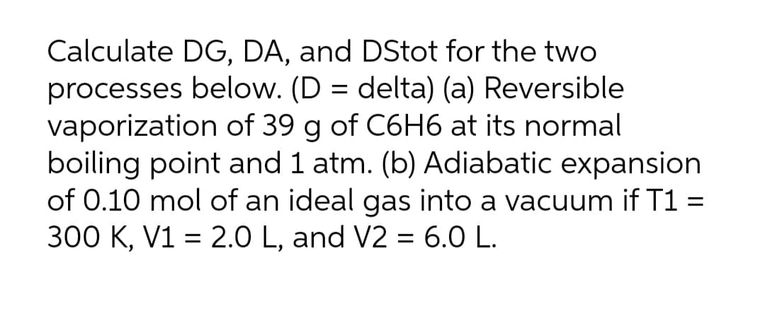 Calculate DG, DA, and DStot for the two
processes below. (D = delta) (a) Reversible
vaporization of 39 g of C6H6 at its normal
boiling point and 1 atm. (b) Adiabatic expansion
of 0.10 mol of an ideal gas into a vacuum if T1 =
300 K, V1 = 2.0 L, and V2 = 6.0 L.
