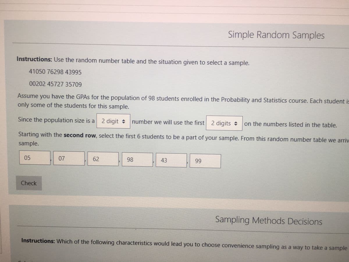 Instructions: Use the random number table and the situation given to select a sample.
41050 76298 43995
00202 45727 35709
Assume you have the GPAs for the population of 98 students enrolled in the Probability and Statistics course. Each student is
only some of the students for this sample.
digit
Since the population size is a 2 digit number we will use the first 2 digits on the numbers listed in the table.
Starting with the second row, select the first 6 students to be a part of your sample. From this random number table we arriv
sample.
05
Check
07
62
Simple Random Samples
98
43
99
Sampling Methods Decisions
Instructions: Which of the following characteristics would lead you to choose convenience sampling as a way to take a sample