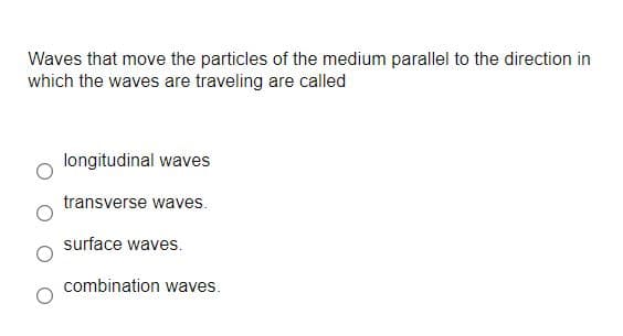 Waves that move the particles of the medium parallel to the direction in
which the waves are traveling are called
longitudinal waves
transverse waves.
surface waves.
combination waves.
